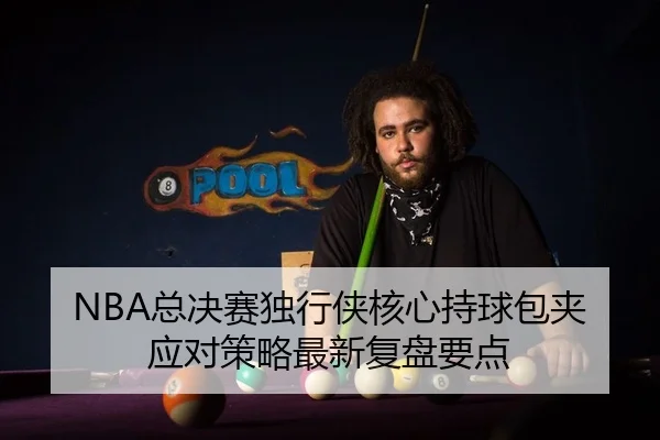 NBA总决赛独行侠核心持球包夹应对策略最新复盘要点